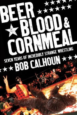 Beer, Blood and Cornmeal - Seven Years of Incredibly Strange Wrestling
