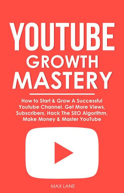 YouTube Growth Mastery: How to Start &amp; Grow A Successful Youtube Channel. Get More Views, Subscribers, Hack The Algorithm, Make Money &amp; Master YouTube