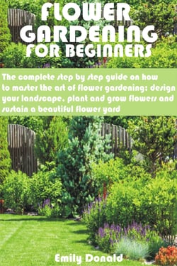 Flower Gardening For Beginners - The complete step by step guide on how to master the art of flower gardening; design your landscape, plant and grow flow