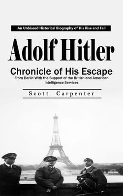 Adolf Hitler: An Unbiased Historical Biography of His Rise and Fall (Chronicle of His Escape From Berlin With the Support of the British and American Intelligence Services)