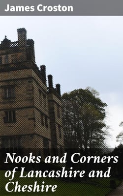 Nooks and Corners of Lancashire and Cheshire - A Wayfarer's Notes in the Palatine Counties, Historical, Legendary, Genealogical, and Descriptive