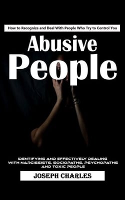 Abusive People: How to Recognize and Deal With People Who Try to Control You (Identifying and Effectively Dealing With Narcissists, Sociopaths, Psychopaths and Toxic People)