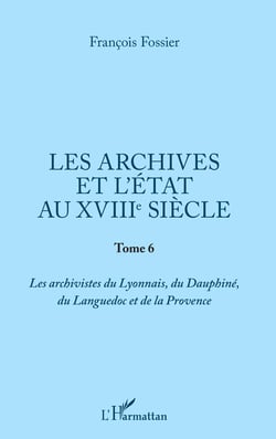 Les archives et l'Etat au XVIIIe siècle - Tome 6 - Les archivistes du Lyonnais, du Dauphiné, du Languedoc et de la Provence