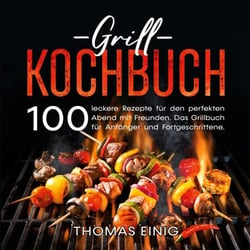 Grill Kochbuch - 100 leckere Rezepte für den perfekten Abend mit Freunden. Das Grillbuch für Anfänger und Fortgeschrittene.