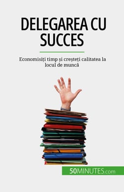 Delegarea cu succes - Economisiți timp și creșteți calitatea la locul de muncă