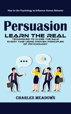 Persuasion: How to Use Psychology to Influence Human Behavior (Learn the Real Techniques to Close the Sale Every Time Using Proven Principles of Psychology)