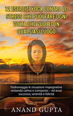 12 esercizi yoga contro lo stress che puoi fare ogni volta che vuoi ed in qualsiasi luogo - Padroneggia le situazioni impegnative restando calmo e composto - ed avrai successo, serenità e felicità