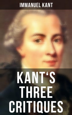 Kant's Three Critiques - The Critique of Pure Reason, The Critique of Practical Reason &amp; The Critique of Judgment