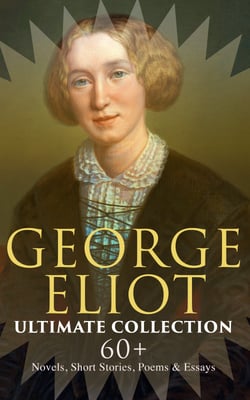 GEORGE ELIOT Ultimate Collection: 60+ Novels, Short Stories, Poems &amp; Essays - Middlemarch, The Mill on the Floss, Scenes of Clerical Life, The Spanish Gypsy, The Legend of Jubal…