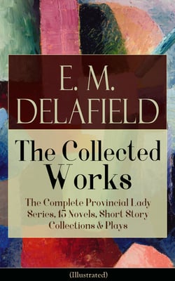 Collected Works of E. M. Delafield: The Complete Provincial Lady Series, 15 Novels, Short Story Collections &amp; Plays (Illustrated)