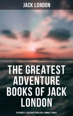The Greatest Adventure Books of Jack London: Sea Novels, Gold Rush Thrillers &amp; Animal Stories - The Call of the Wild, White Fang, The Sea-Wolf, The Scarlet Plague, Hearts of Three…