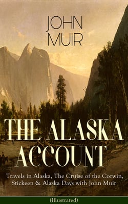 THE ALASKA ACCOUNT of John Muir: Travels in Alaska, The Cruise of the Corwin, Stickeen &amp; Alaska Days with John Muir (Illustrated)