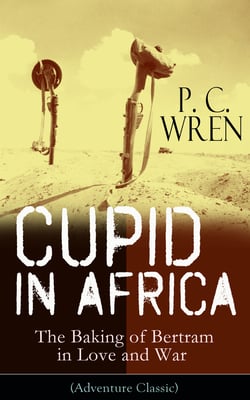 Cupid in Africa - The Baking of Bertram in Love and War (Adventure Classic) - From the Author of Beau Geste, Stories of the Foreign Legion, The Wages of Virtue, Stepsons of France, Snake and Sword, Port o' Missing Men &amp; The Young Stagers