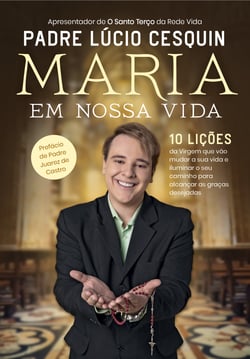 Maria em nossa vida - 10 lições da Virgem que vão mudar a sua vida e iluminar o seu caminho para alcançar as graças desejadas