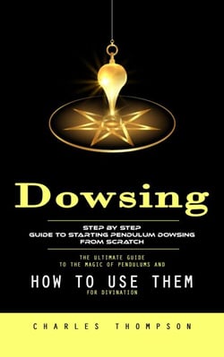 Dowsing: Step by Step Guide to Starting Pendulum Dowsing From Scratch (The Ultimate Guide to the Magic of Pendulums and How to Use Them for Divination)