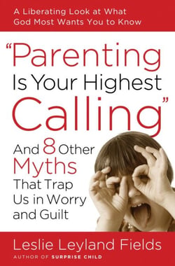 Parenting Is Your Highest Calling - And Eight Other Myths That Trap Us in Worry and Guilt