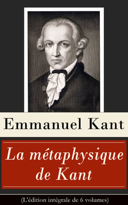 La métaphysique de Kant (L'édition intégrale de 6 volumes) - Doctrine de la vertu + La Métaphysique des mœurs + Prolégomènes à toute métaphysique future + Rêves d’un homme qui voit des esprits etc.