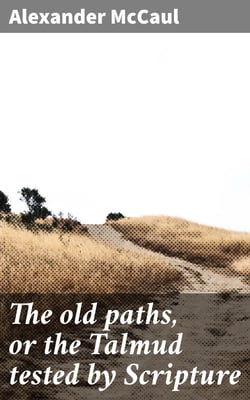 The old paths, or the Talmud tested by Scripture - Being a comparison of the principles and doctrines of modern Judaism with the religion of Moses and the prophets