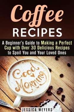 Coffee Recipes: A Beginner's Guide to Making a Perfect Cup with Over 30 Delicious Recipes to Spoil You and Your Loved Ones - Drinks &amp; Beverages