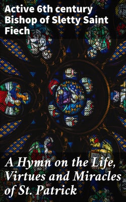 A Hymn on the Life, Virtues and Miracles of St. Patrick - Composed by his Disciple, Saint Fiech, Bishop of Sletty