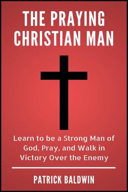 The Praying Christian Man: Learn to be a Strong Man of God, Pray, and Walk in Victory Over the Enemy