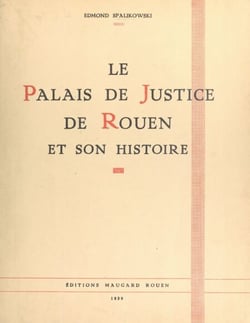 Le Palais de justice de Rouen et son histoire - Le monument, sa genèse et ses transformations, son passé et son rôle, ses hôtes et ses gloires