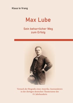 Max Lube Sein beharrlicher Weg zum Erfolg - Der Versuch der Biografie eines Amerika-Auswanderers in der dortigen deutschen Theaterszene des 19. Jahrhunderts