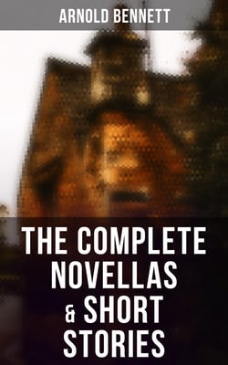The Complete Novellas &amp; Short Stories - Tales of the Five Towns, The Grim Smile of the Five Towns, The Matador of the Five Towns, The Loot of Cities