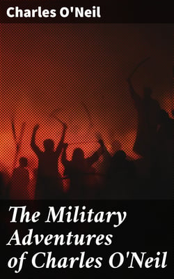The Military Adventures of Charles O'Neil - Who was a Soldier in the Army of Lord Wellington during the Memorable Peninsular War and the Continental Campaigns from 1811 to 1815