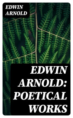 Edwin Arnold: Poetical Works - The Light of Asia, Light of the World or The Great Consummation (Christian Poem), The Indian Song of Songs, Oriental Poems…