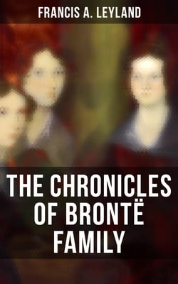 The Chronicles of Brontë Family - Chronicles of the Most Famous Literary Family (Complete Edition)