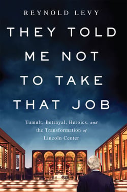 They Told Me Not to Take that Job - Tumult, Betrayal, Heroics, and the Transformation of Lincoln Center