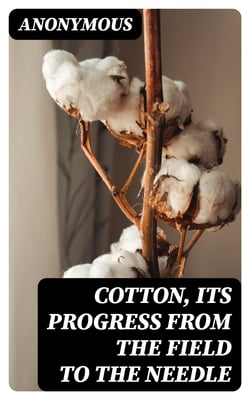 Cotton, Its Progress from the Field to the Needle - Being a brief sketch of the culture of the plant, its picking, cleaning, packing, shipment, and manufacture
