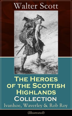 The Heroes of the Scottish Highlands Collection: Ivanhoe, Waverley &amp; Rob Roy (Illustrated) - Historical Novels from the Author of The Pirate, The Heart of Midlothian, Old Mortality, The Guy Mannering, The Antiquary, The Bride of Lammermoor...