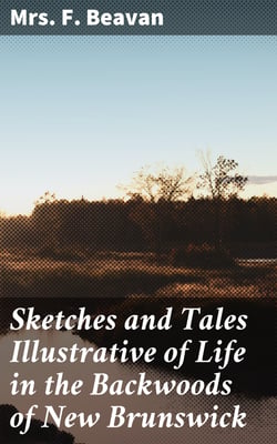 Sketches and Tales Illustrative of Life in the Backwoods of New Brunswick - Gleaned from Actual Observation and Experience During a Residence / Of Seven Years in That Interesting Colony
