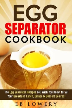 Egg Separator Cookbook: The Egg Separator Recipes You Wish You Knew, for All Your Breakfast, Lunch, Dinner &amp; Dessert Desires! - egg white separator recipes, egg white separator cookbook, egg yolk separator recipes