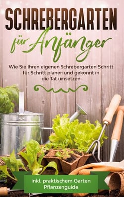 Schrebergarten für Anfänger - Wie Sie Ihren eigenen Schrebergarten Schritt für Schritt planen und gekonnt in die Tat umsetzen - inkl. praktischem Garten Pflanzenguide