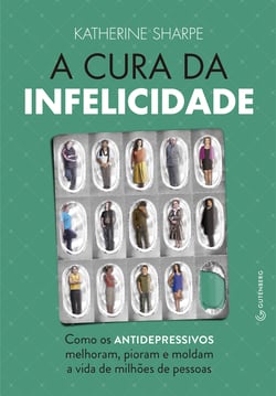 A cura da infelicidade - Como os antidepressivos melhoram, pioram e moldam a vida de milhões de pessoas