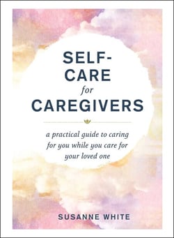 Self-Care for Caregivers - A Practical Guide to Caring for You While You Care for Your Loved One