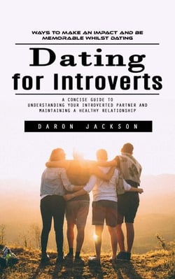 Dating for Introverts: Ways to Make an Impact and Be Memorable Whilst Dating (A Concise Guide to Understanding Your Introverted Partner and Maintaining a Healthy Relationship)