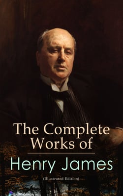 The Complete Works of Henry James (Illustrated Edition) - Novels, Short Stories, Plays, Travel Books, Biographies, Literary Essays &amp; Autobiographical Writings