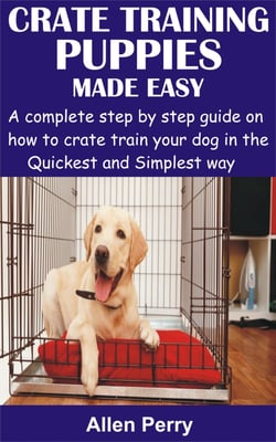 Crate Training Puppies Made Easy - A complete step by step guide on how to crate train your dog in the Quickest and Simplest way