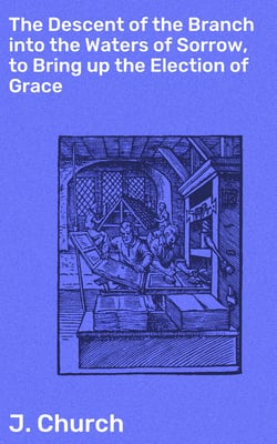 The Descent of the Branch into the Waters of Sorrow, to Bring up the Election of Grace - Being the Substance of a Sermon, Preached by J. Church, of the Surrey Tabernacle