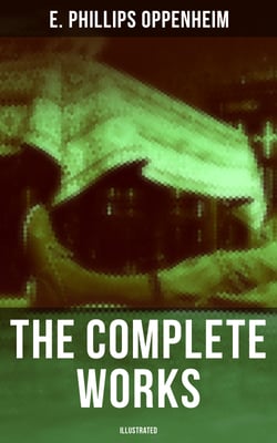 The Complete Works of E. Phillips Oppenheim (Illustrated) - Complete Spy Novels, Murder Mysteries &amp; Thriller Classics In One Volume