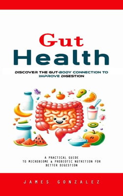 Gut Health: Discover the Gut-body Connection to Improve Digestion (A Practical Guide to Microbiome &amp; Probiotic Nutrition for Better Digestion)