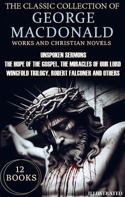 The Classic Collection of George MacDonald. Religious Works and Christian Novels (12 Books). Illustrated - Unspoken Sermons, The Hope of the Gospel, The Miracles of Our Lord, Wingfold Trilogy, Robert Falconer and others