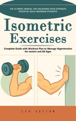 Isometric Exercises: The Ultimate Manual for Unlocking Your Strength Potential Build Maximum Strength (Complete Guide with Workout Plan to Manage Hypertension for seniors and All Ages)