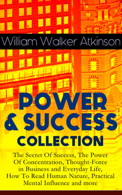 POWER &amp; SUCCESS COLLECTION: The Secret Of Success, The Power Of Concentration, Thought-Force in Business and Everyday Life, How To Read Human Nature, Practical Mental Influence and more