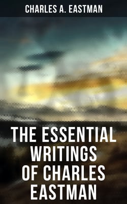 The Essential Writings of Charles Eastman - Indian Boyhood, Indian Heroes and Great Chieftains, The Soul of the Indian &amp; From the Deep Woods to Civilization