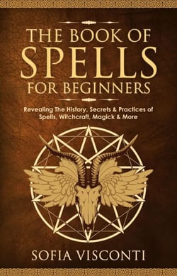 The Book of Spells for Beginners: Revealing The History, Secrets &amp; Practices of Spells, Witchcraft, Magick &amp; More